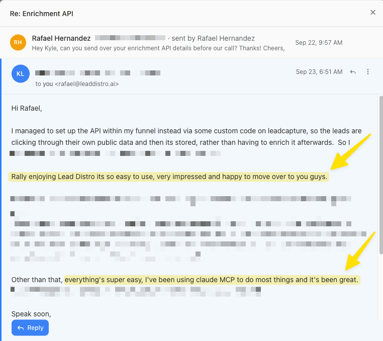 Email from a customer: Hi Rafael, I managed to set up the API within my funnel instead via some custom code on leadcapture, so the leads are clicking through their own public data and then its stored, rather than having to enrich it afterwards. Rally enjoying Lead Distro its so easy to use, very impressed and happy to move over to you guys. Other than that, everything's super easy, I've been using claude MCP to do most things and it's been great. Speak soon,